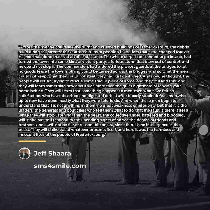 “Across the river he could see the burnt and crushed buildings of Fredericksburg, the debris piled along the streets, the scattered ruins of people's lives, lives that were changed forever. His men had done that. Not all of it, of course. The whole corps had seemed to go insane, had turned the town…” quote by Jeff Shaara