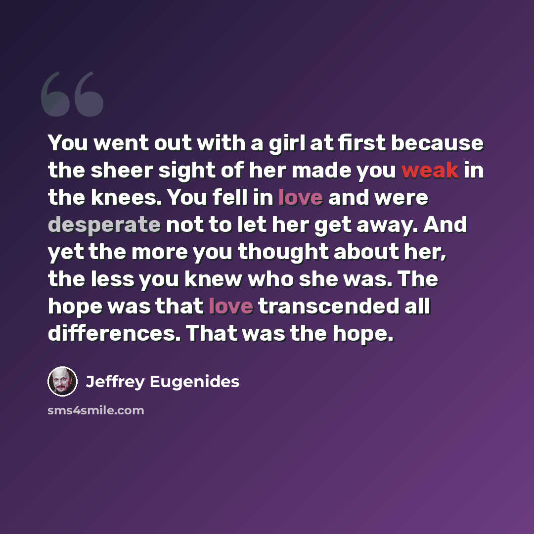 “You went out with a girl at first because the sheer sight of her made you weak in the knees. You fell in love and were desperate not to let her get away. And yet the more you thought about her, the less you knew who she was. The hope was that love transcended all differences. That was the hope.” quote by Jeffrey Eugenides