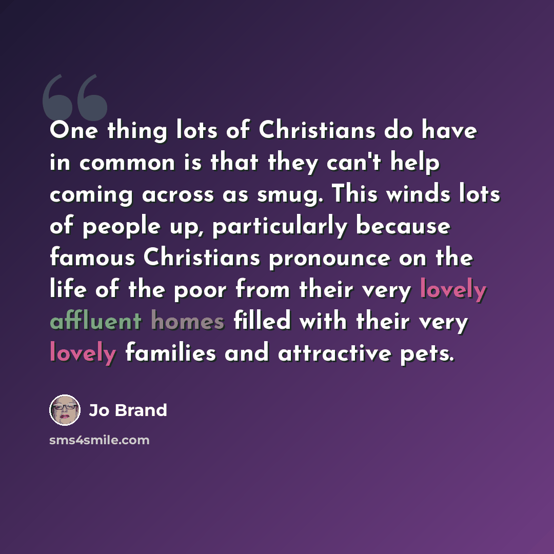 “One thing lots of Christians do have in common is that they can't help coming across as smug. This winds lots of people up, particularly because famous Christians pronounce on the life of the poor from their very lovely affluent homes filled with their very lovely families and attractive pets.” quote by Jo Brand