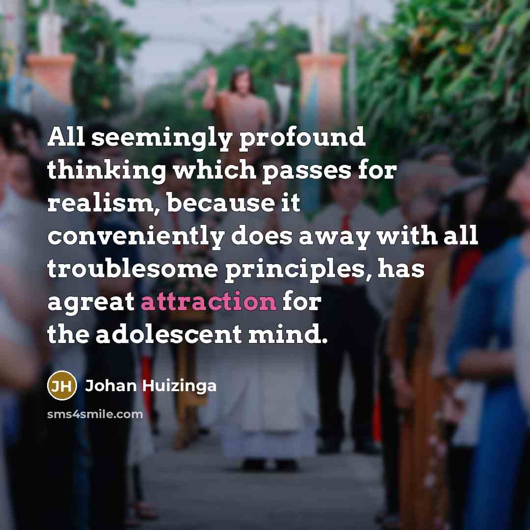 “All seemingly profound thinking which passes for realism, because it conveniently does away with all troublesome principles, has agreat attraction for the adolescent mind.” quote by Johan Huizinga