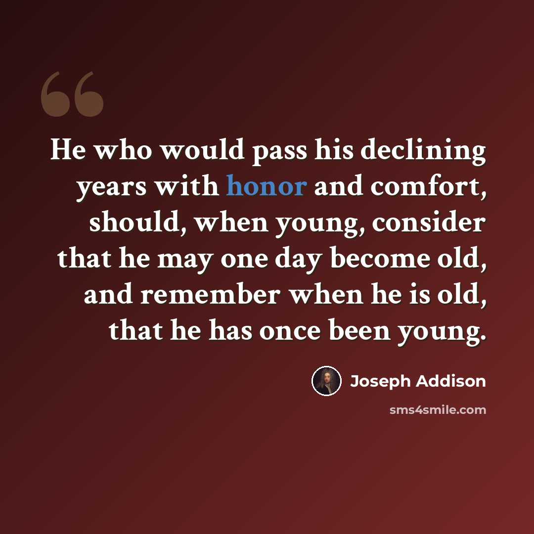 “He who would pass his declining years with honor and comfort, should, when young, consider that he may one day become old, and remember when he is old, that he has once been young.” quote by Joseph Addison