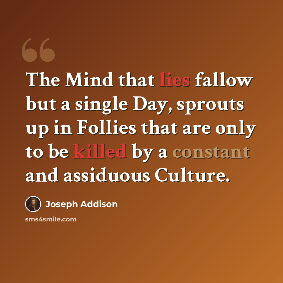 “The Mind that lies fallow but a single Day, sprouts up in Follies that are only to be killed by a constant and assiduous Culture.” quote by Joseph Addison