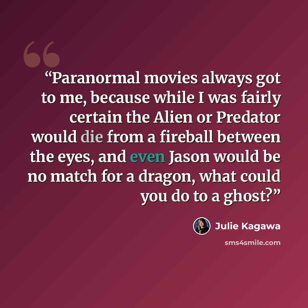 “Paranormal movies always got to me, because while I was fairly certain the Alien or Predator would die from a fireball between the eyes, and even Jason would be no match for a dragon, what could you do to a ghost?” quote by Julie Kagawa
