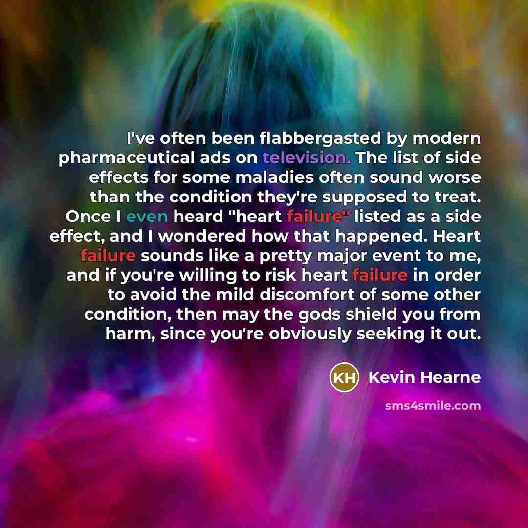 “I've often been flabbergasted by modern pharmaceutical ads on television. The list of side effects for some maladies often sound worse than the condition they're supposed to treat. Once I even heard "heart failure" listed as a side effect, and I wondered how that happened. Heart failure sounds…” quote by Kevin Hearne