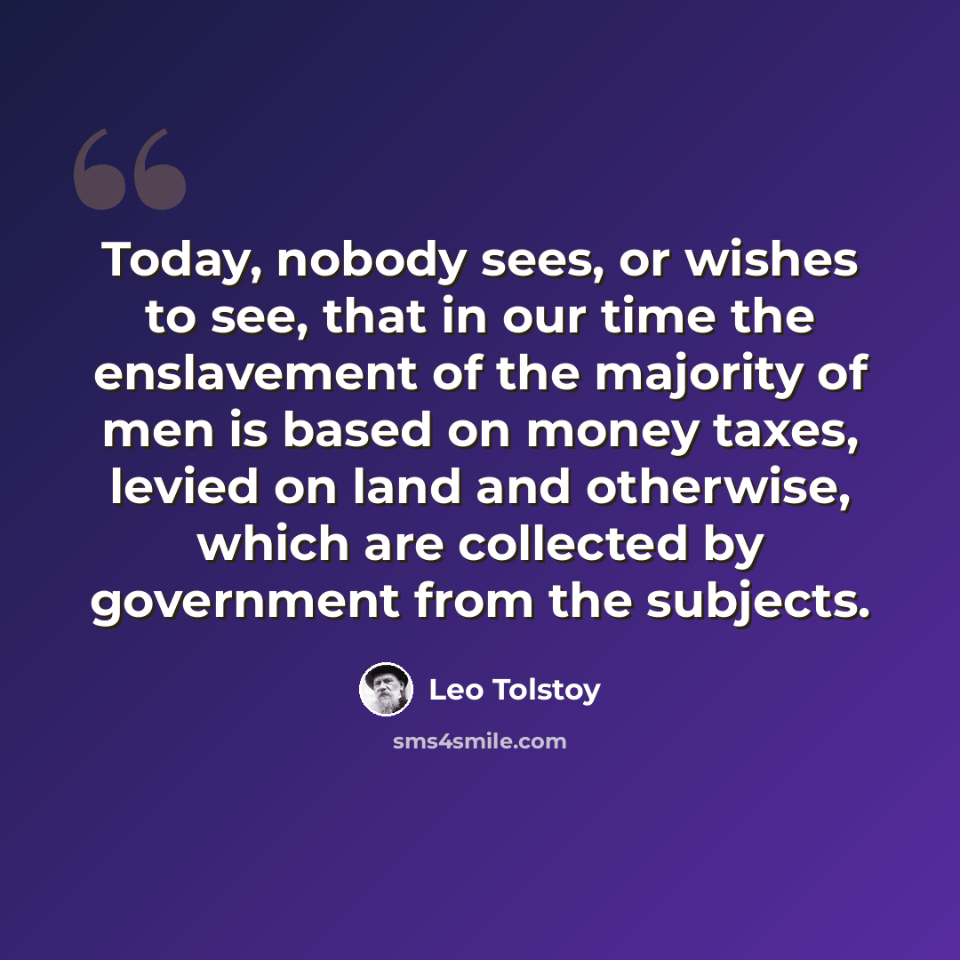 “Today, nobody sees, or wishes to see, that in our time the enslavement of the majority of men is based on money taxes, levied on land and otherwise, which are collected by government from the subjects.” quote by Leo Tolstoy