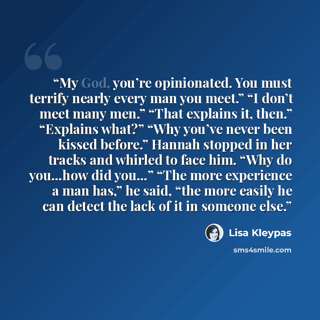 “My God, you’re opinionated. You must terrify nearly every man you meet.” “I don’t meet many men.” “That explains it, then.” “Explains what?” “Why you’ve never been kissed before.” Hannah stopped in her tracks and whirled to face him. “Why do you…how did you…” “The more experience a man has,” he…” quote by Lisa Kleypas