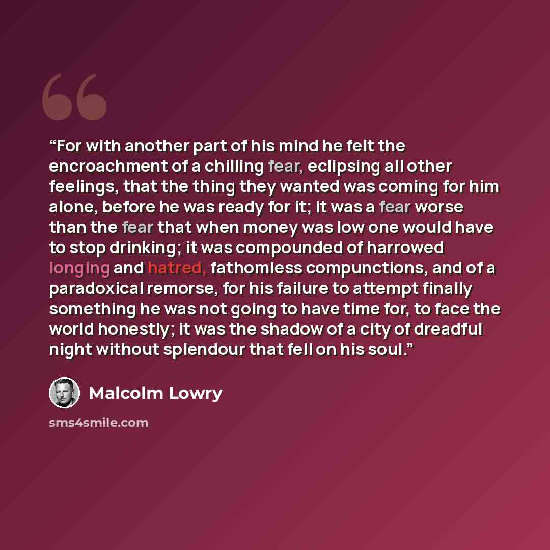 “For with another part of his mind he felt the encroachment of a chilling fear, eclipsing all other feelings, that the thing they wanted was coming for him alone, before he was ready for it; it was a fear worse than the fear that when money was low one would have to stop drinking; it was compounded…” quote by Malcolm Lowry