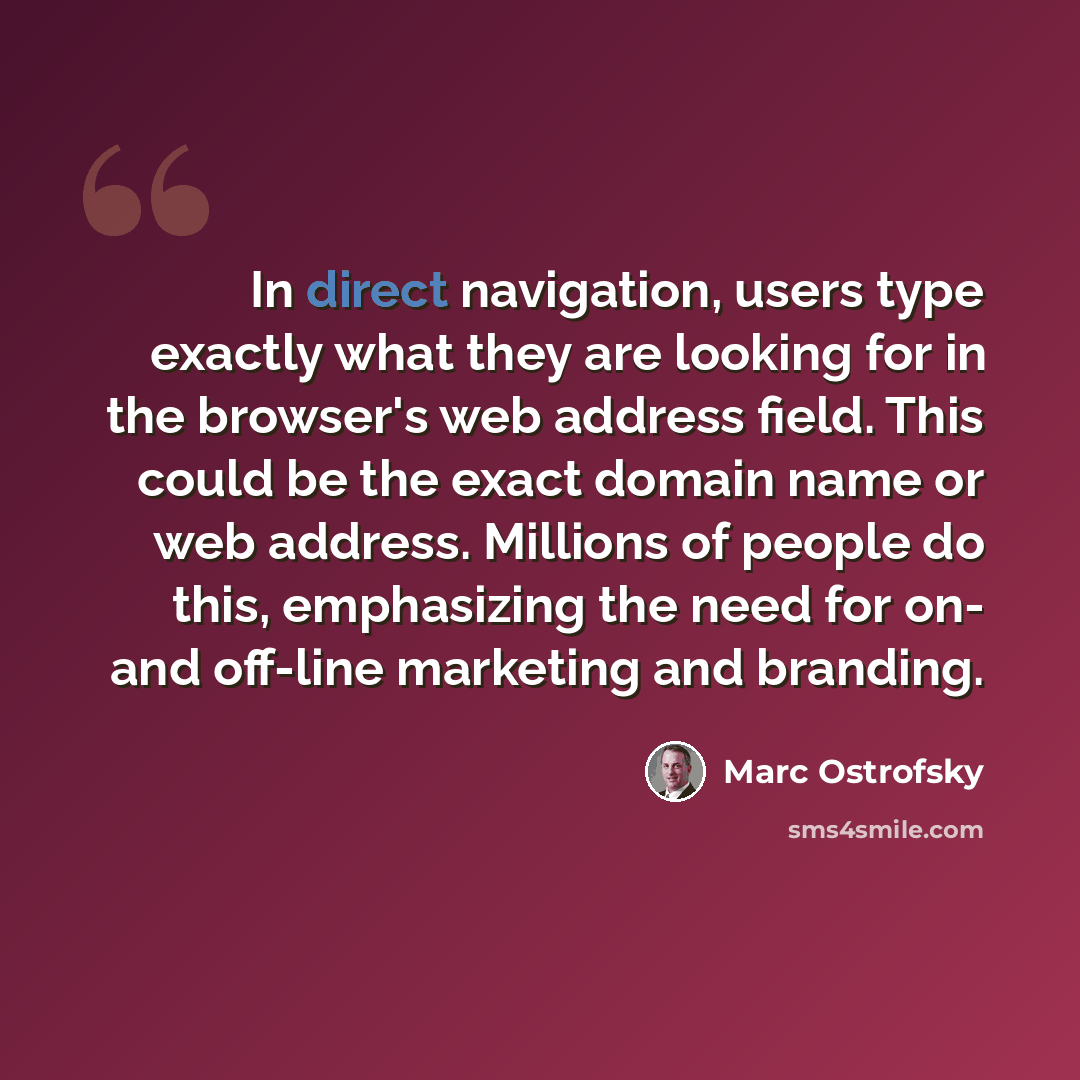 “In direct navigation, users type exactly what they are looking for in the browser's web address field. This could be the exact domain name or web address. Millions of people do this, emphasizing the need for on- and off-line marketing and branding.” quote by Marc Ostrofsky