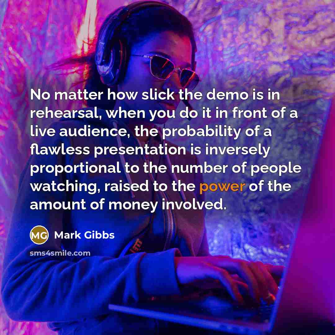 “No matter how slick the demo is in rehearsal, when you do it in front of a live audience, the probability of a flawless presentation is inversely proportional to the number of people watching, raised to the power of the amount of money involved.” quote by Mark Gibbs