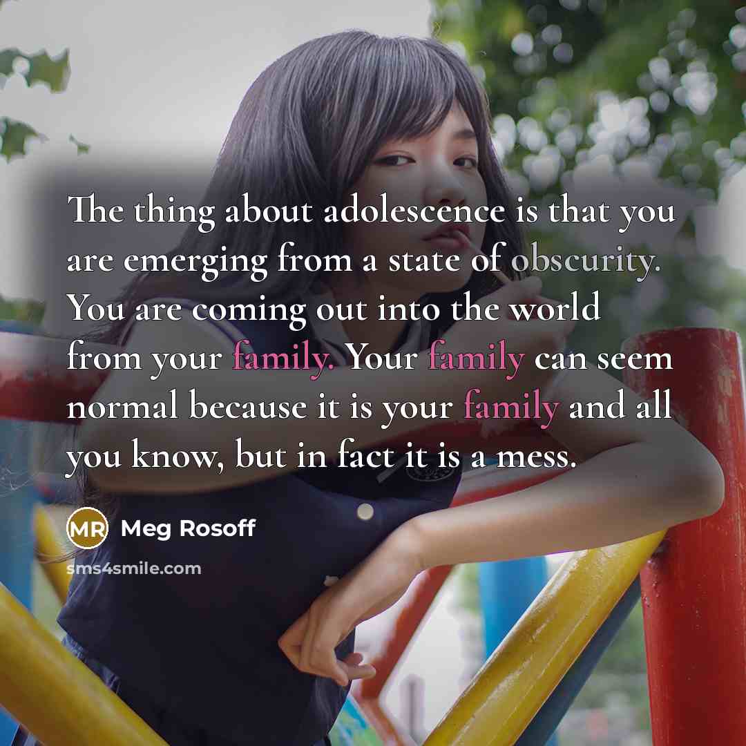 “The thing about adolescence is that you are emerging from a state of obscurity. You are coming out into the world from your family. Your family can seem normal because it is your family and all you know, but in fact it is a mess.” quote by Meg Rosoff