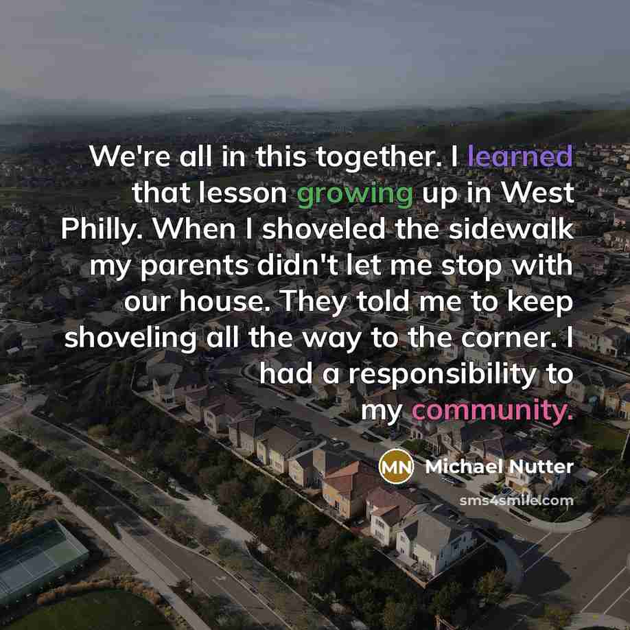 “We're all in this together. I learned that lesson growing up in West Philly. When I shoveled the sidewalk my parents didn't let me stop with our house. They told me to keep shoveling all the way to the corner. I had a responsibility to my community.” quote by Michael Nutter