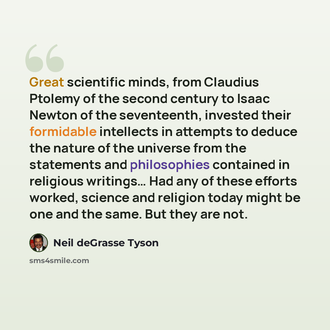 “Great scientific minds, from Claudius Ptolemy of the second century to Isaac Newton of the seventeenth, invested their formidable intellects in attempts to deduce the nature of the universe from the statements and philosophies contained in religious writings… Had any of these efforts worked…” quote by Neil deGrasse Tyson