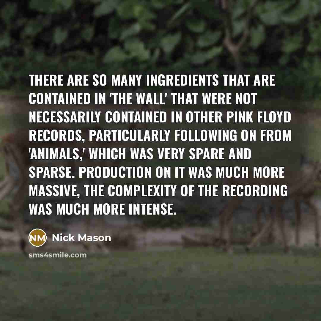 “There are so many ingredients that are contained in 'The Wall' that were not necessarily contained in other Pink Floyd records, particularly following on from 'Animals,' which was very spare and sparse. Production on it was much more massive, the complexity of the recording was much more intense.” quote by Nick Mason