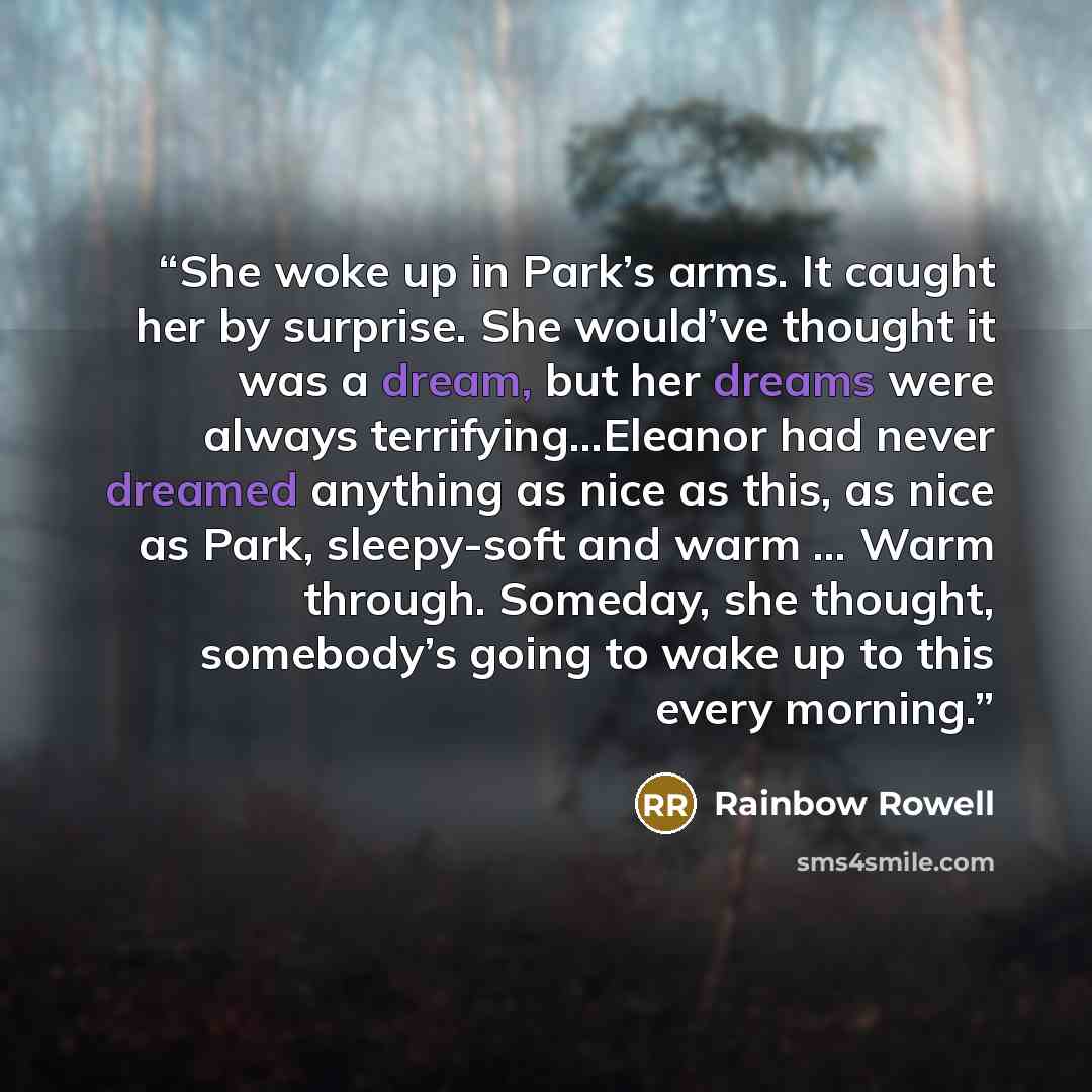 “She woke up in Park’s arms. It caught her by surprise. She would’ve thought it was a dream, but her dreams were always terrifying...Eleanor had never dreamed anything as nice as this, as nice as Park, sleepy-soft and warm … Warm through. Someday, she thought, somebody’s going to wake up to this…” quote by Rainbow Rowell