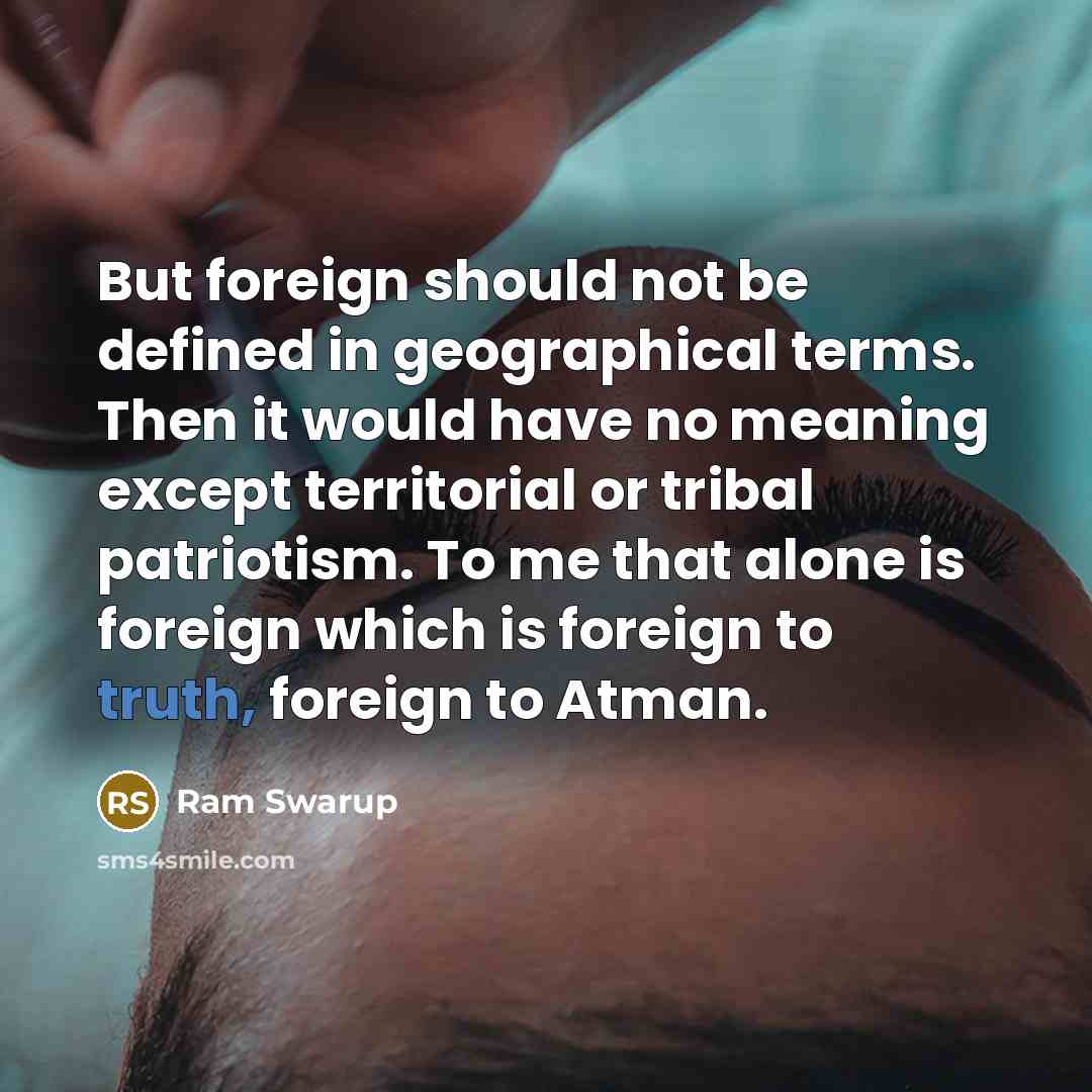 “But foreign should not be defined in geographical terms. Then it would have no meaning except territorial or tribal patriotism. To me that alone is foreign which is foreign to truth, foreign to Atman.” quote by Ram Swarup
