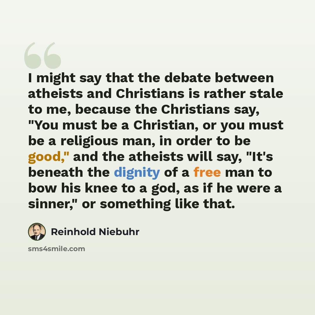 “I might say that the debate between atheists and Christians is rather stale to me, because the Christians say, "You must be a Christian, or you must be a religious man, in order to be good," and the atheists will say, "It's beneath the dignity of a free man to bow his knee to a god, as if he were…” quote by Reinhold Niebuhr