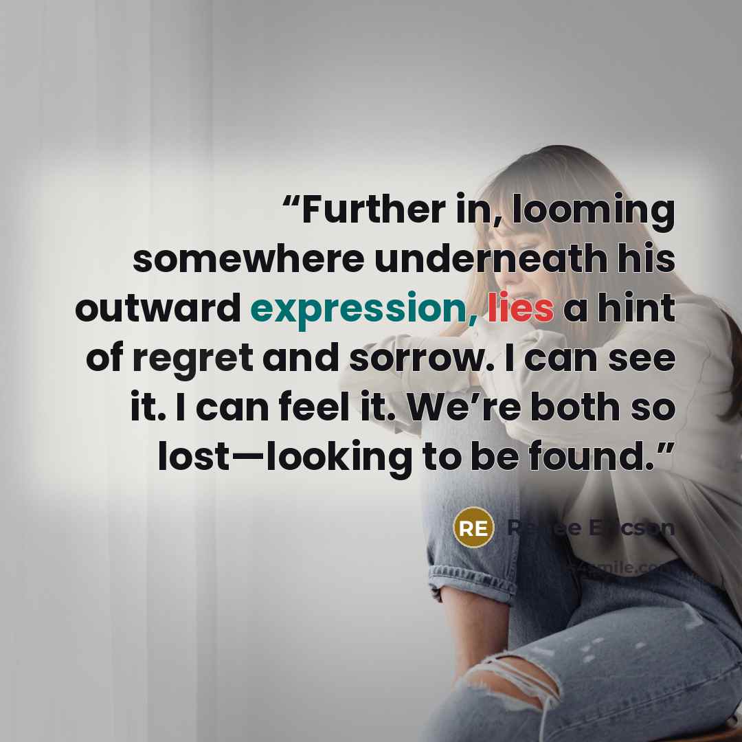 “Further in, looming somewhere underneath his outward expression, lies a hint of regret and sorrow. I can see it. I can feel it. We’re both so lost—looking to be found.” quote by Renee Ericson
