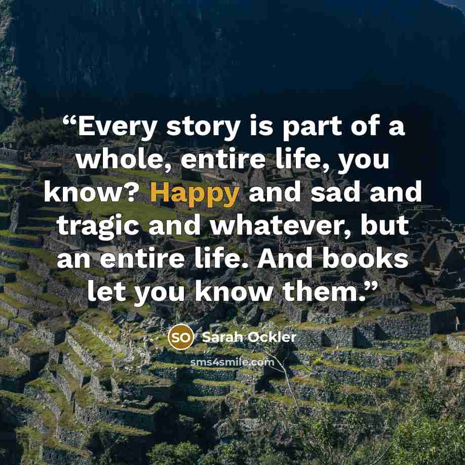 “Every story is part of a whole, entire life, you know? Happy and sad and tragic and whatever, but an entire life. And books let you know them.” quote by Sarah Ockler
