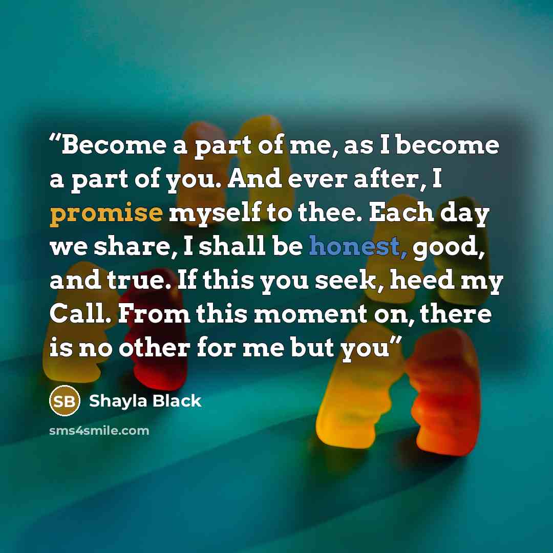 “Become a part of me, as I become a part of you. And ever after, I promise myself to thee. Each day we share, I shall be honest, good, and true. If this you seek, heed my Call. From this moment on, there is no other for me but you” quote by Shayla Black