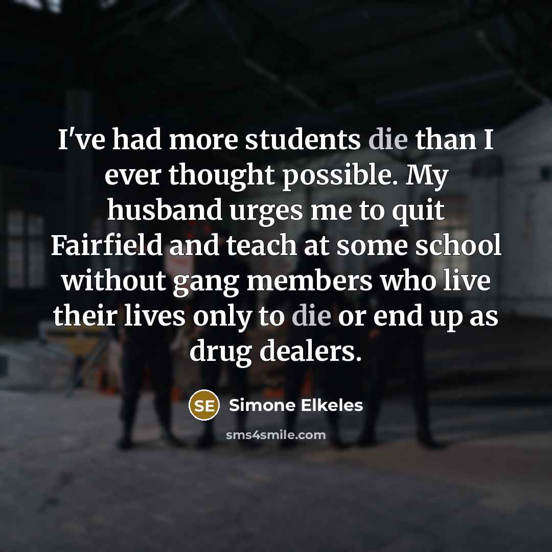 “I've had more students die than I ever thought possible. My husband urges me to quit Fairfield and teach at some school without gang members who live their lives only to die or end up as drug dealers.” quote by Simone Elkeles
