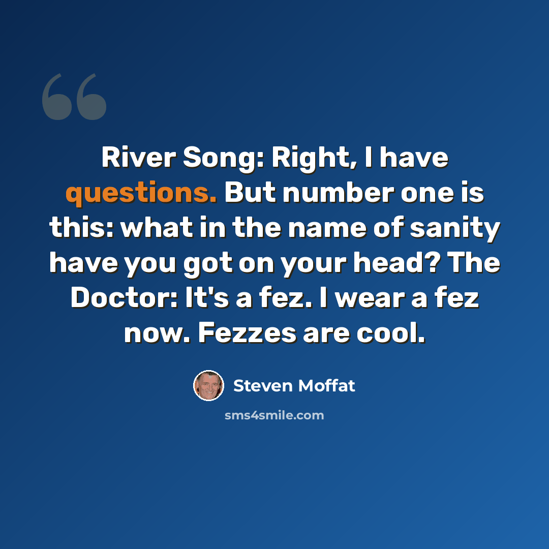 “River Song: Right, I have questions. But number one is this: what in the name of sanity have you got on your head? The Doctor: It's a fez. I wear a fez now. Fezzes are cool.” quote by Steven Moffat