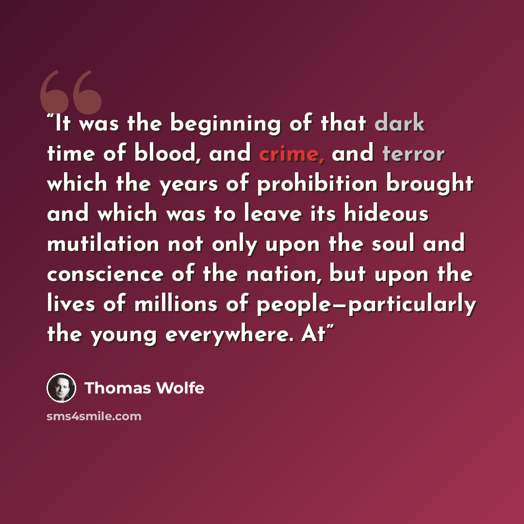“It was the beginning of that dark time of blood, and crime, and terror which the years of prohibition brought and which was to leave its hideous mutilation not only upon the soul and conscience of the nation, but upon the lives of millions of people—particularly the young everywhere. At” quote by Thomas Wolfe