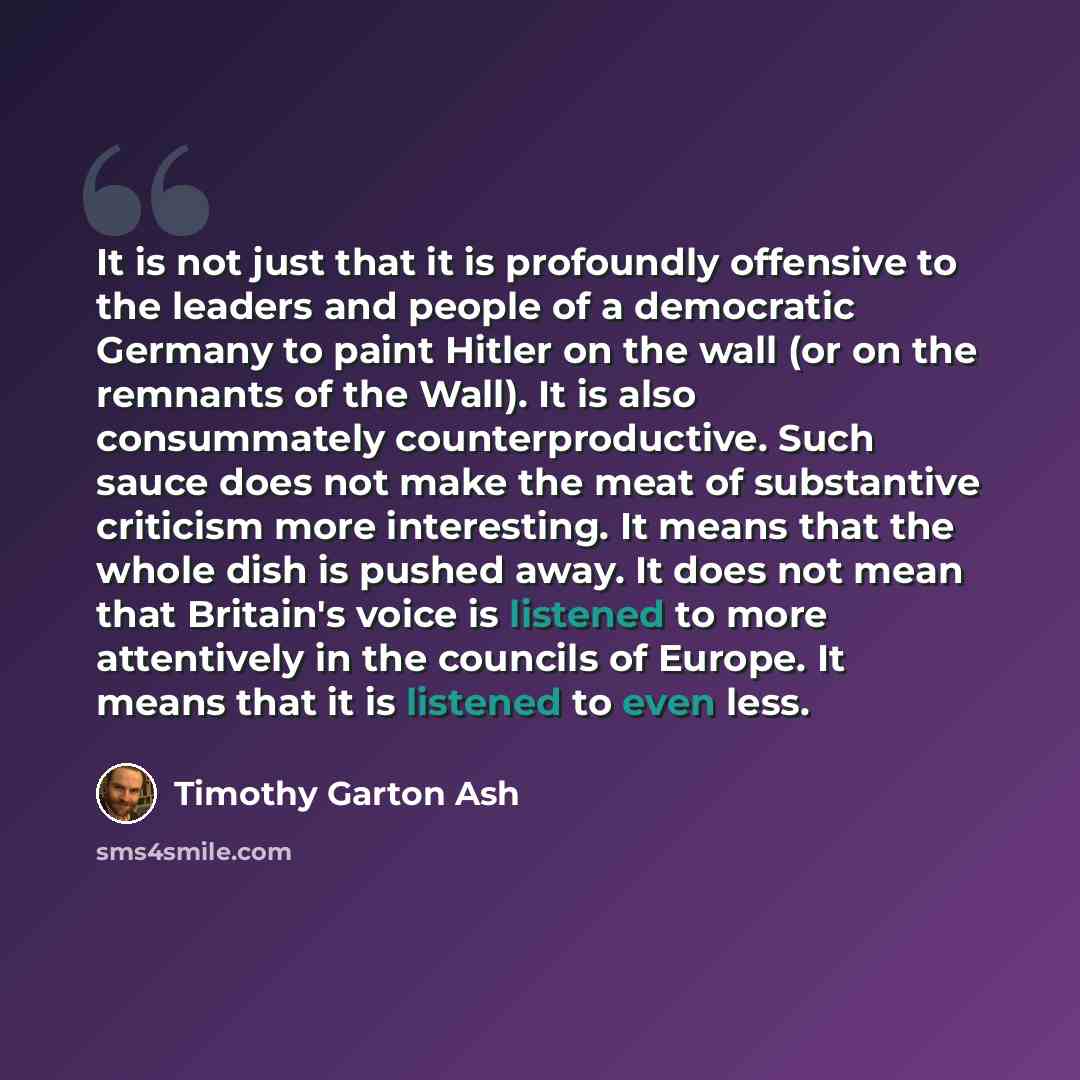 “It is not just that it is profoundly offensive to the leaders and people of a democratic Germany to paint Hitler on the wall (or on the remnants of the Wall). It is also consummately counterproductive. Such sauce does not make the meat of substantive criticism more interesting. It means that the…” quote by Timothy Garton Ash
