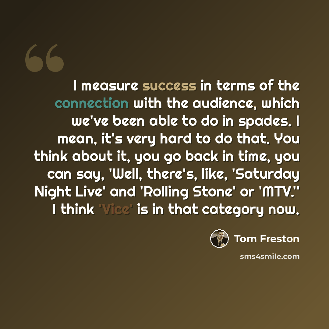 “I measure success in terms of the connection with the audience, which we've been able to do in spades. I mean, it's very hard to do that. You think about it, you go back in time, you can say, 'Well, there's, like, 'Saturday Night Live' and 'Rolling Stone' or 'MTV.'' I think 'Vice' is in that…” quote by Tom Freston