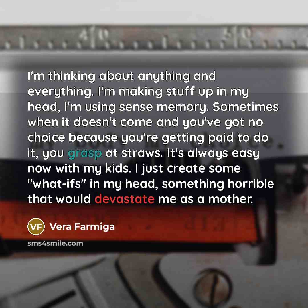 “I'm thinking about anything and everything. I'm making stuff up in my head, I'm using sense memory. Sometimes when it doesn't come and you've got no choice because you're getting paid to do it, you grasp at straws. It's always easy now with my kids. I just create some "what-ifs" in my head…” quote by Vera Farmiga