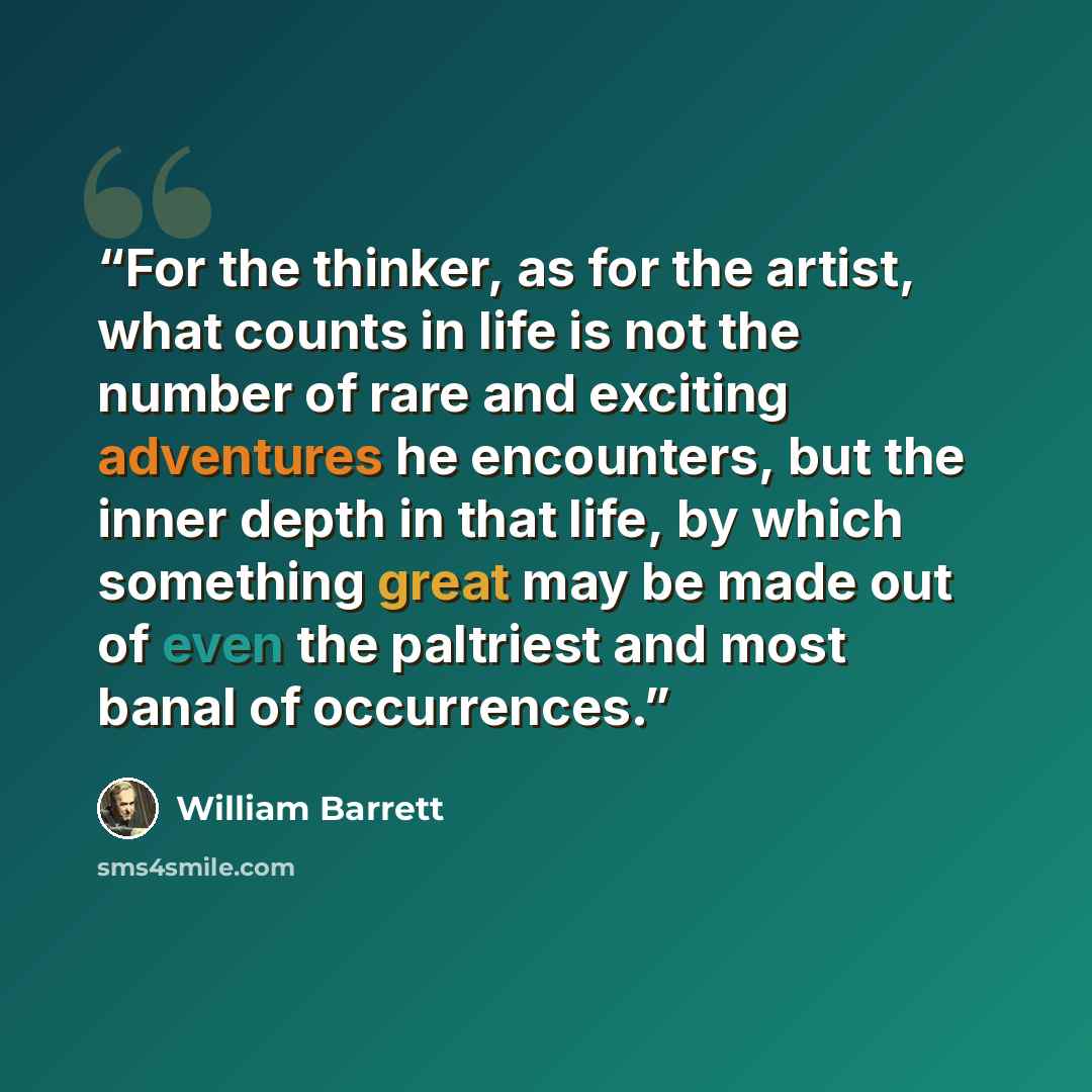 “For the thinker, as for the artist, what counts in life is not the number of rare and exciting adventures he encounters, but the inner depth in that life, by which something great may be made out of even the paltriest and most banal of occurrences.” quote by William Barrett