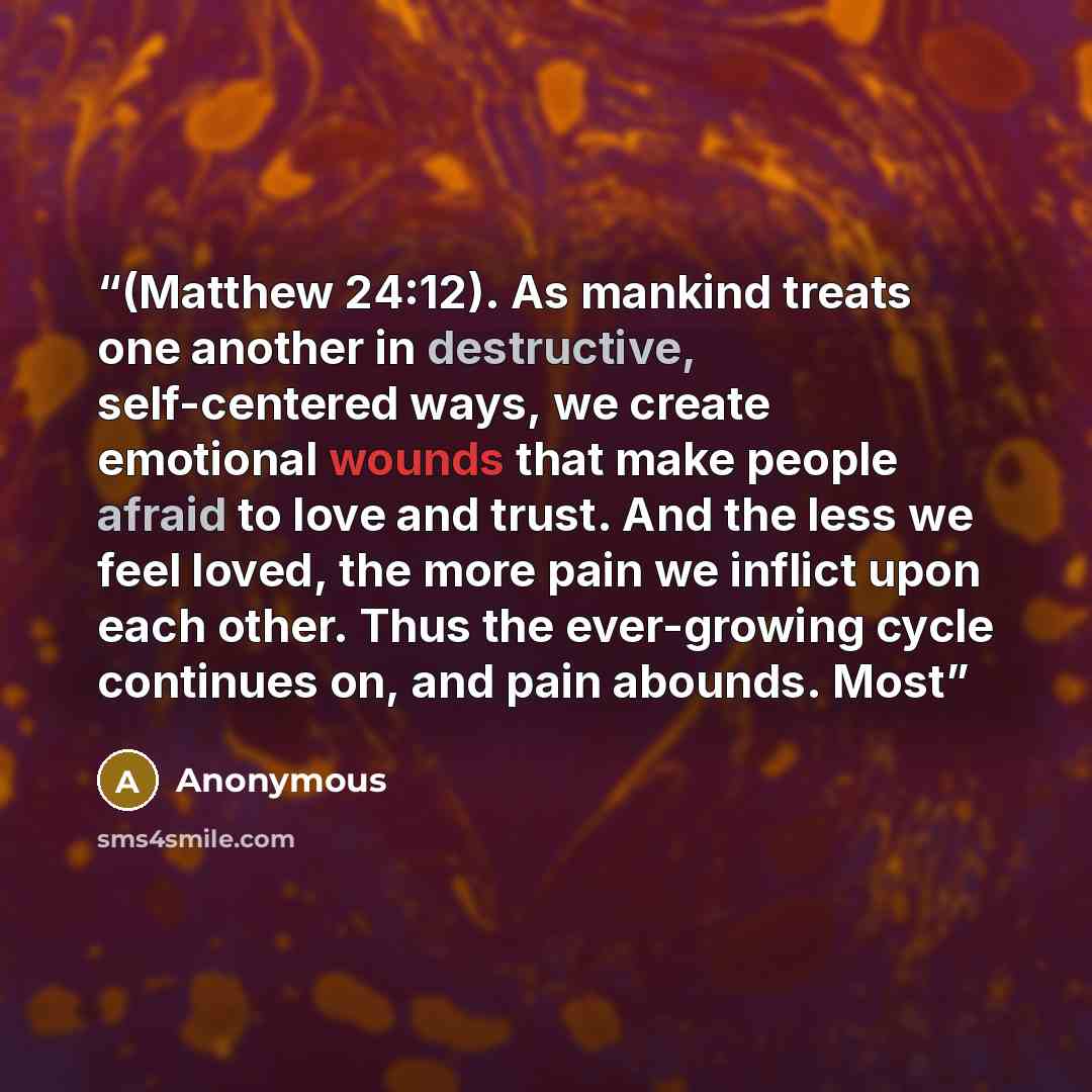 “(Matthew 24:12). As mankind treats one another in destructive, self-centered ways, we create emotional wounds that make people afraid to love and trust. And the less we feel loved, the more pain we inflict upon each other. Thus the ever-growing cycle continues on, and pain abounds. Most” quote by Anonymous