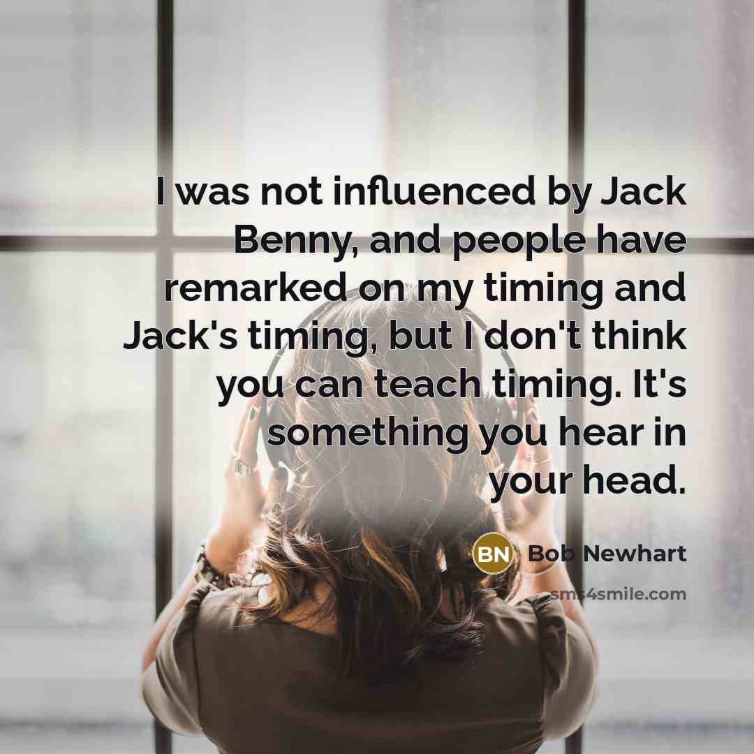 “I was not influenced by Jack Benny, and people have remarked on my timing and Jack's timing, but I don't think you can teach timing. It's something you hear in your head.” quote by Bob Newhart