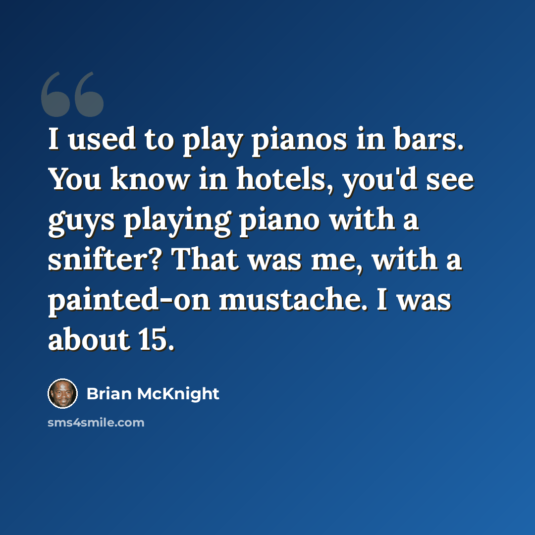 “I used to play pianos in bars. You know in hotels, you'd see guys playing piano with a snifter? That was me, with a painted-on mustache. I was about 15.” quote by Brian McKnight
