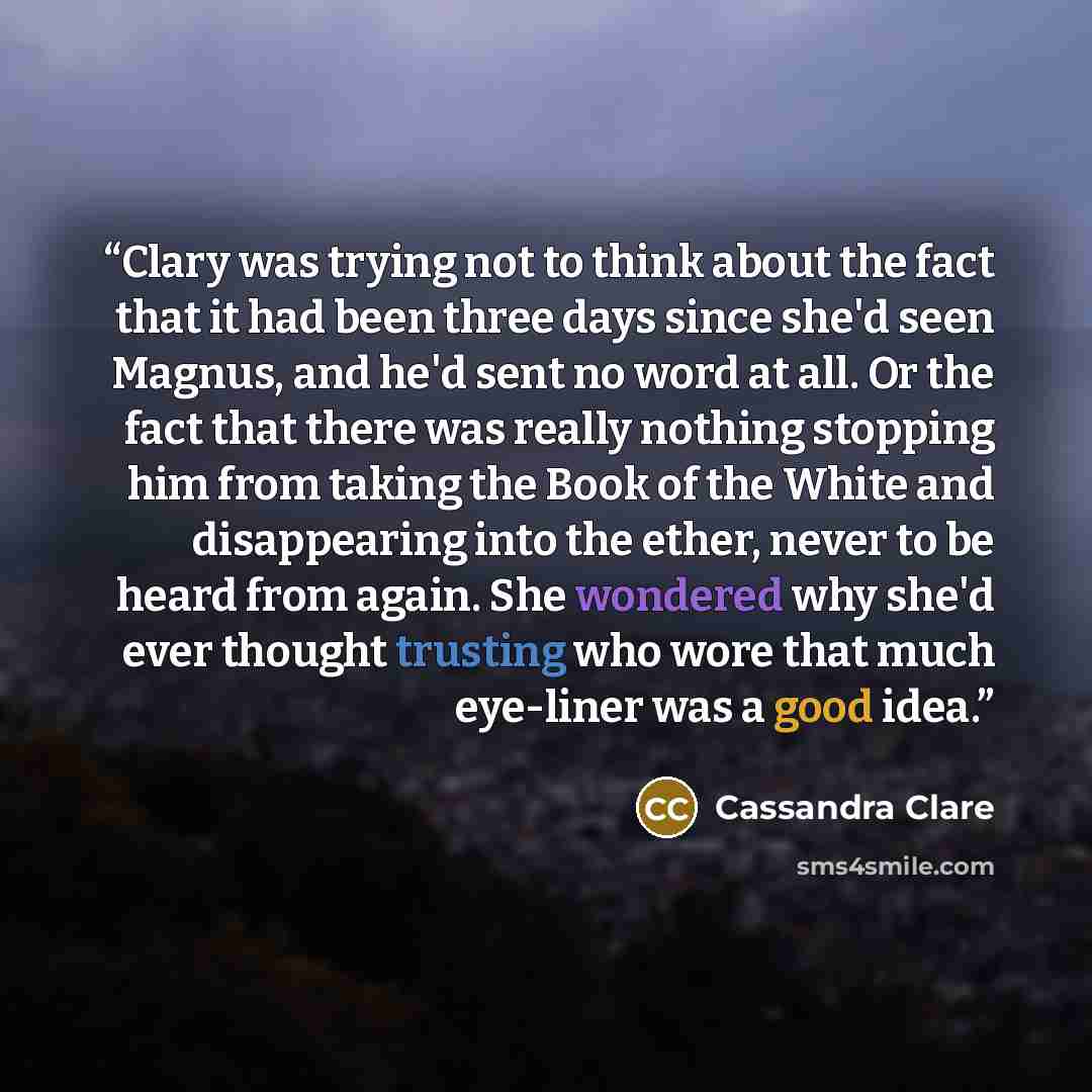 “Clary was trying not to think about the fact that it had been three days since she'd seen Magnus, and he'd sent no word at all. Or the fact that there was really nothing stopping him from taking the Book of the White and disappearing into the ether, never to be heard from again. She wondered why…” quote by Cassandra Clare