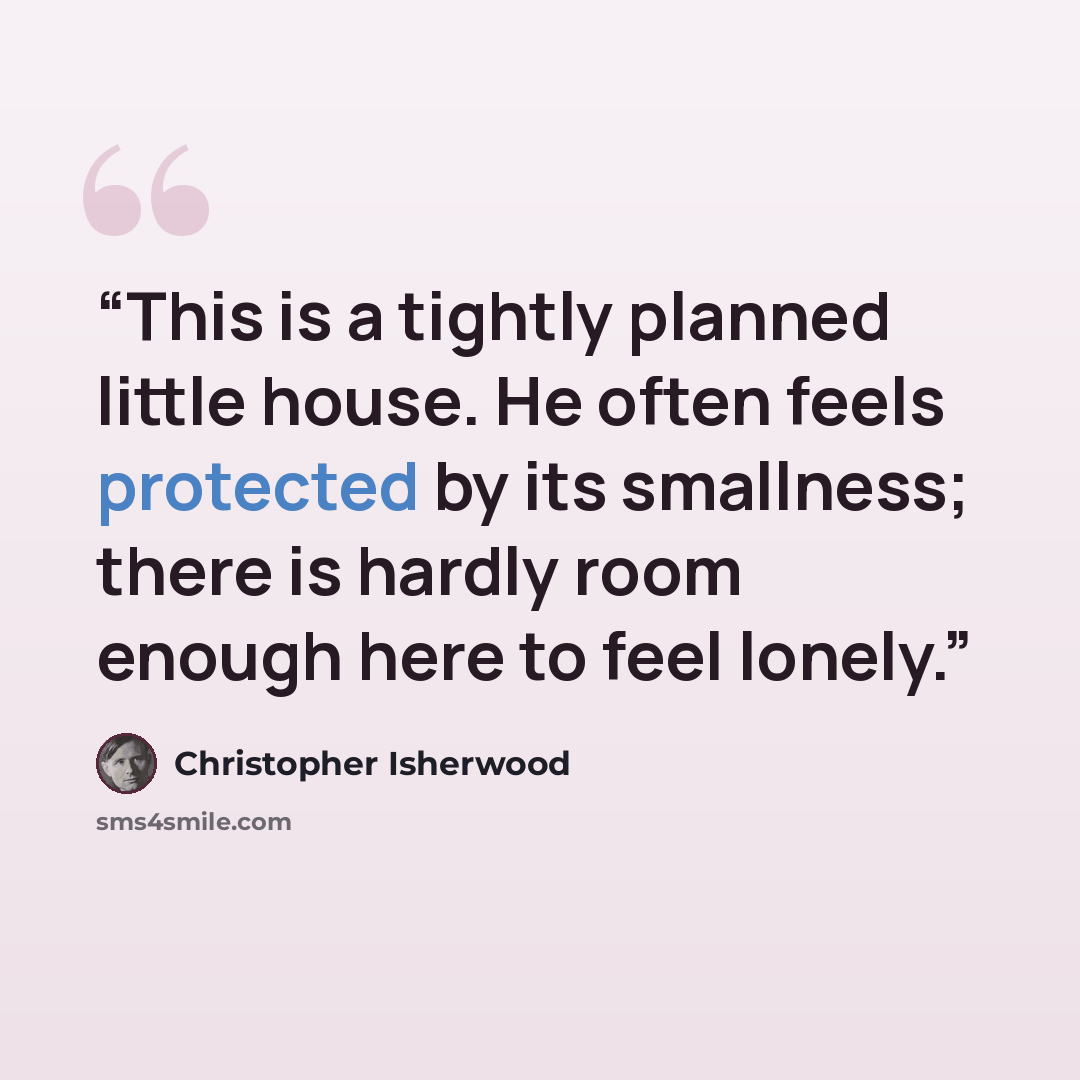 “This is a tightly planned little house. He often feels protected by its smallness; there is hardly room enough here to feel lonely.” quote by Christopher Isherwood