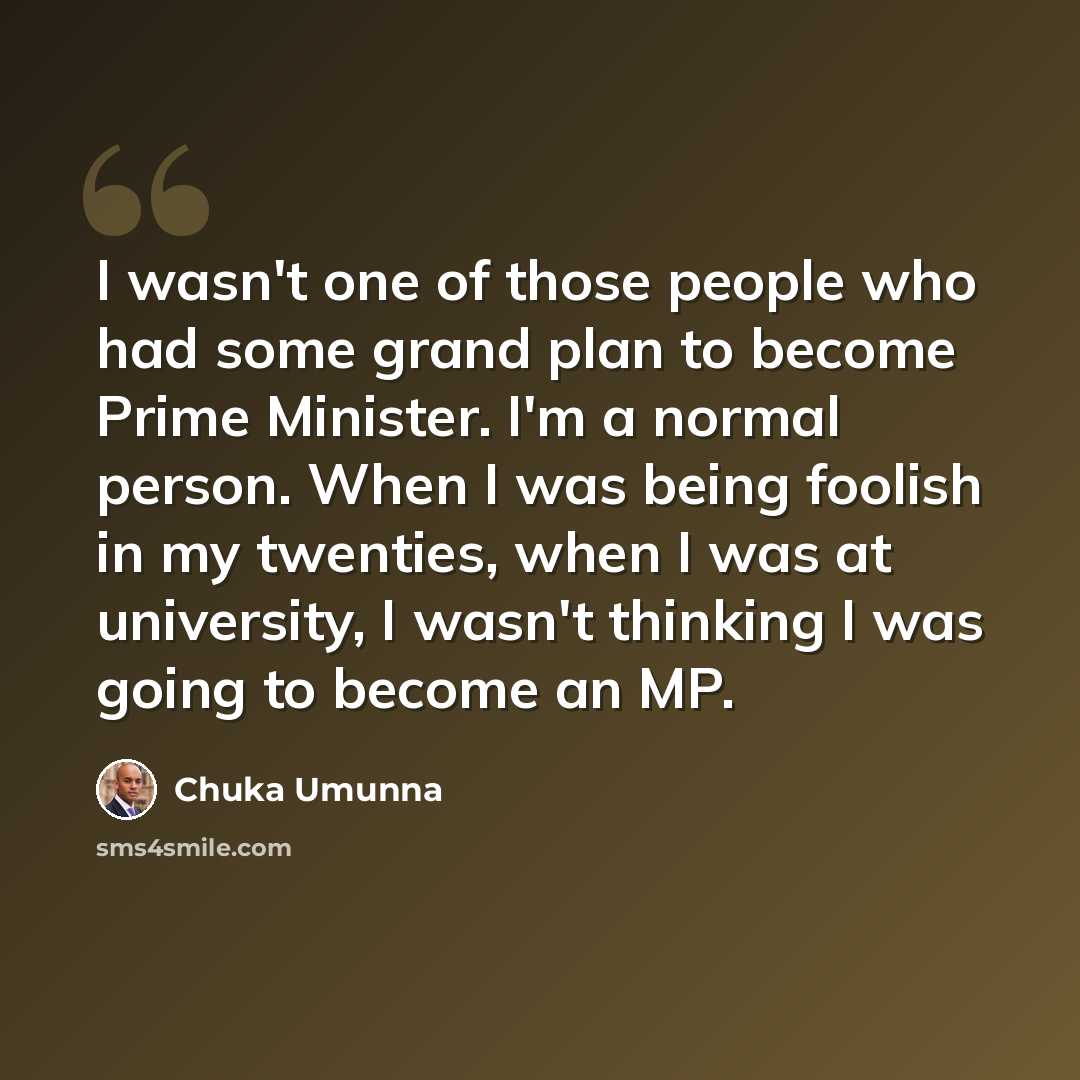 “I wasn't one of those people who had some grand plan to become Prime Minister. I'm a normal person. When I was being foolish in my twenties, when I was at university, I wasn't thinking I was going to become an MP.” quote by Chuka Umunna