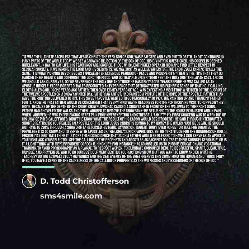 “It was the ultimate sacrilege that Jesus Christ, the very Son of God, was rejected and even put to death. And it continues. In many parts of the world today we see a growing rejection of the Son of God. His divinity is questioned. His gospel is deemed irrelevant. In day-to-day life, His teachings…” quote by D. Todd Christofferson