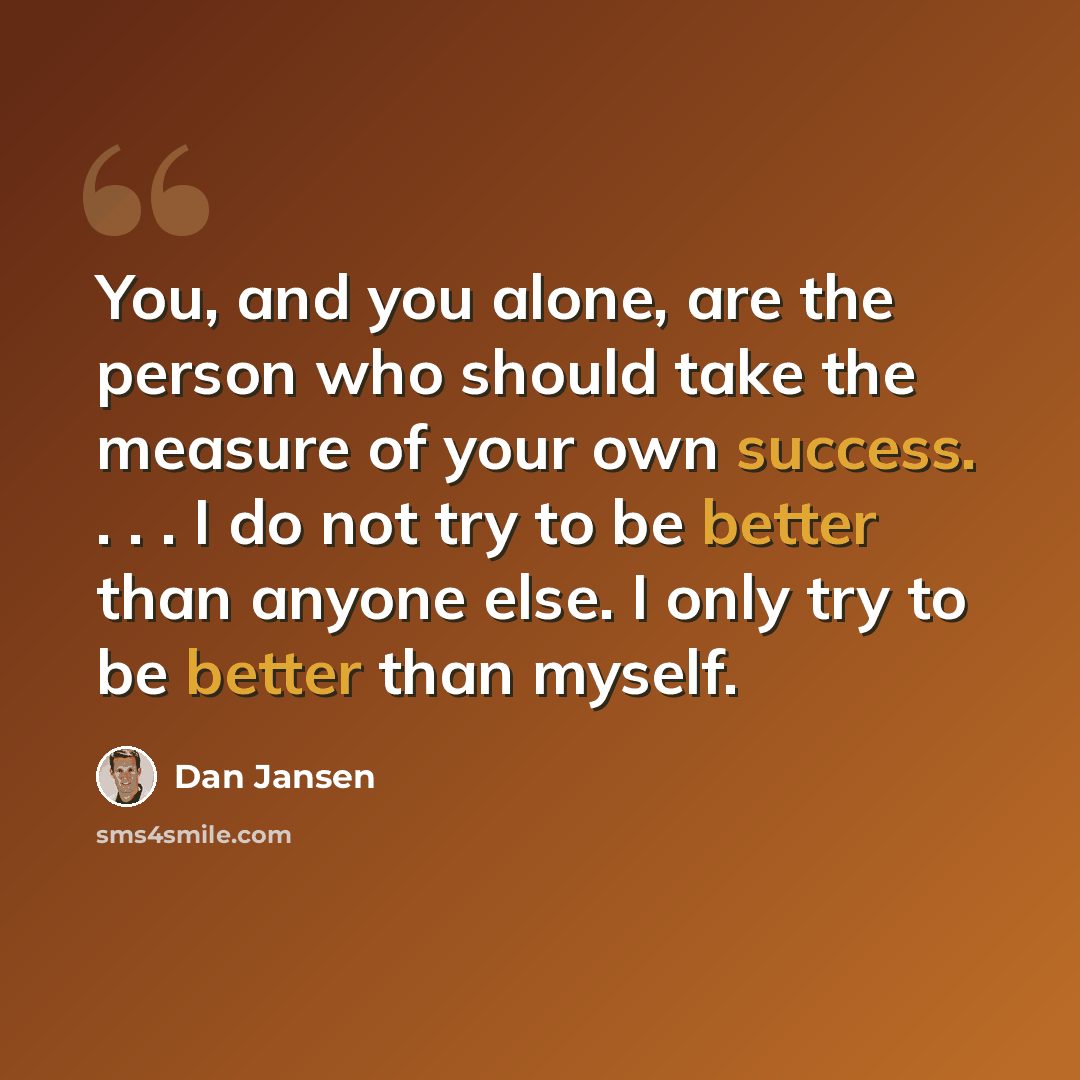 “You, and you alone, are the person who should take the measure of your own success. . . . I do not try to be better than anyone else. I only try to be better than myself.” quote by Dan Jansen