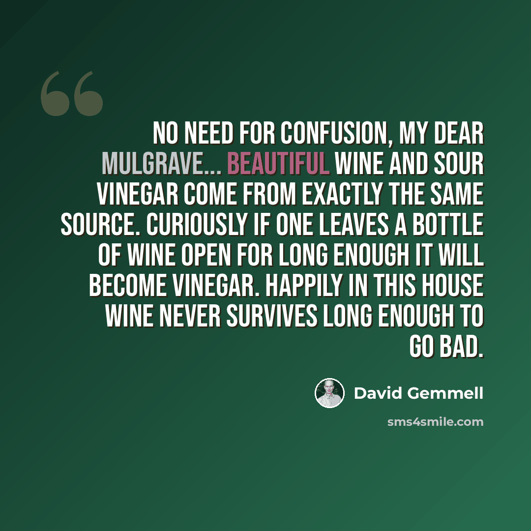 “No need for confusion, my dear Mulgrave... Beautiful wine and sour vinegar come from exactly the same source. Curiously if one leaves a bottle of wine open for long enough it will become vinegar. Happily in this house wine never survives long enough to go bad.” quote by David Gemmell