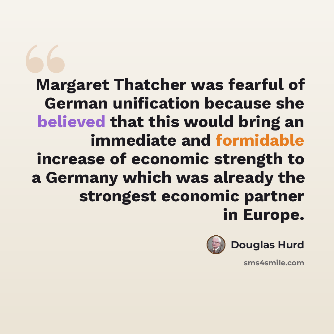 “Margaret Thatcher was fearful of German unification because she believed that this would bring an immediate and formidable increase of economic strength to a Germany which was already the strongest economic partner in Europe.” quote by Douglas Hurd