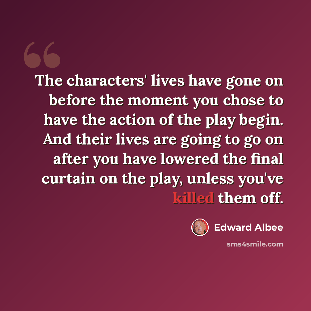 “The characters' lives have gone on before the moment you chose to have the action of the play begin. And their lives are going to go on after you have lowered the final curtain on the play, unless you've killed them off.” quote by Edward Albee