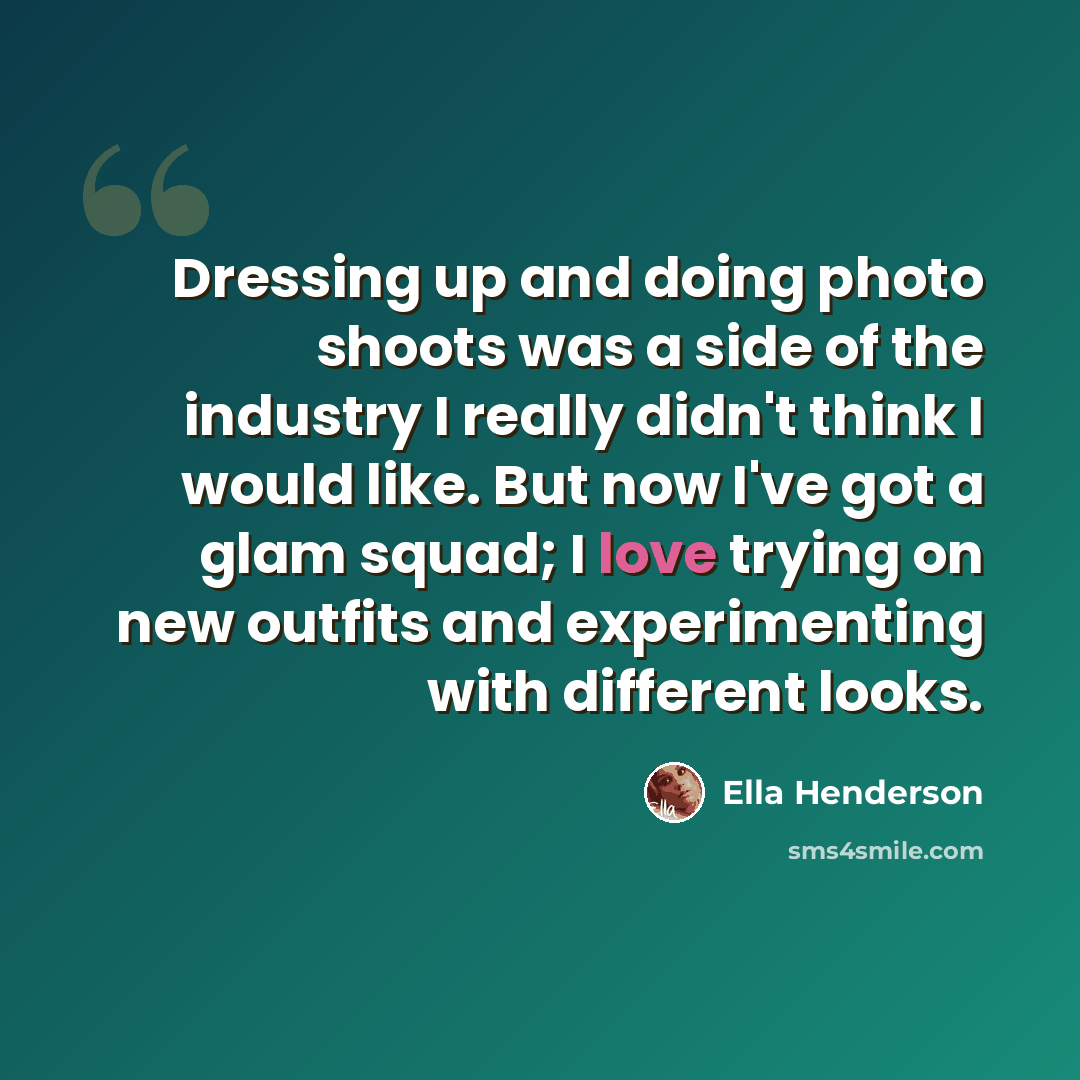 “Dressing up and doing photo shoots was a side of the industry I really didn't think I would like. But now I've got a glam squad; I love trying on new outfits and experimenting with different looks.” quote by Ella Henderson