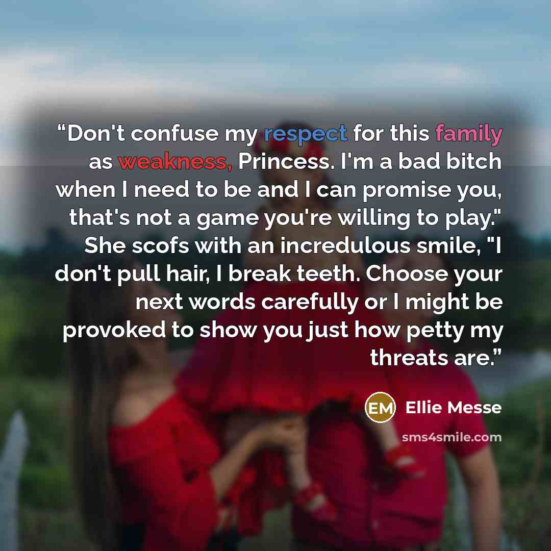 “Don't confuse my respect for this family as weakness, Princess. I'm a bad bitch when I need to be and I can promise you, that's not a game you're willing to play." She scofs with an incredulous smile, "I don't pull hair, I break teeth. Choose your next words carefully or I might be provoked to…” quote by Ellie Messe
