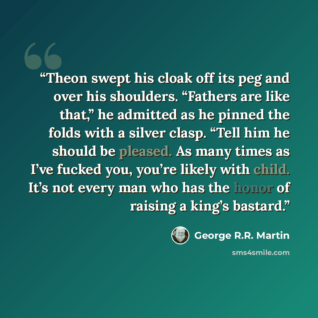 “Theon swept his cloak off its peg and over his shoulders. “Fathers are like that,” he admitted as he pinned the folds with a silver clasp. “Tell him he should be pleased. As many times as I’ve fucked you, you’re likely with child. It’s not every man who has the honor of raising a king’s bastard.” quote by George R.R. Martin