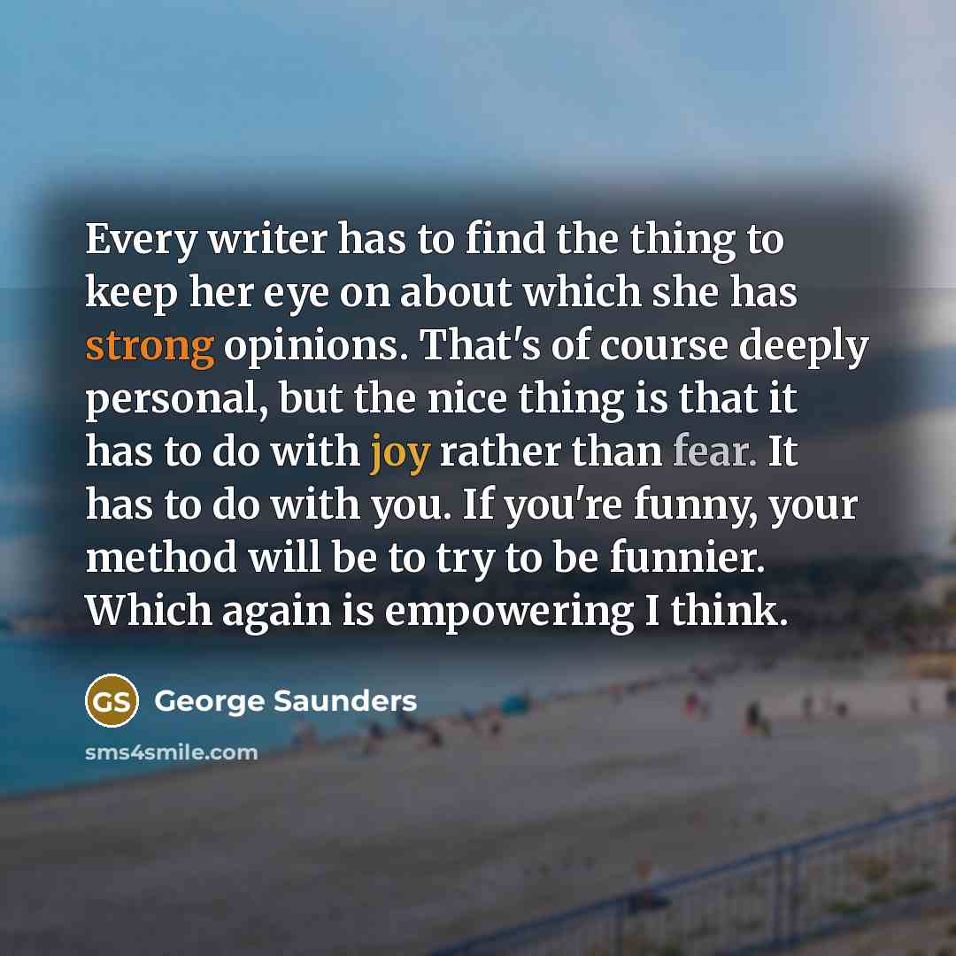“Every writer has to find the thing to keep her eye on about which she has strong opinions. That's of course deeply personal, but the nice thing is that it has to do with joy rather than fear. It has to do with you. If you're funny, your method will be to try to be funnier. Which again is…” quote by George Saunders