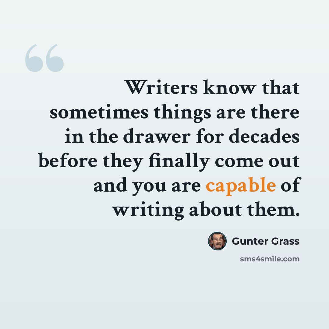“Writers know that sometimes things are there in the drawer for decades before they finally come out and you are capable of writing about them.” quote by Gunter Grass