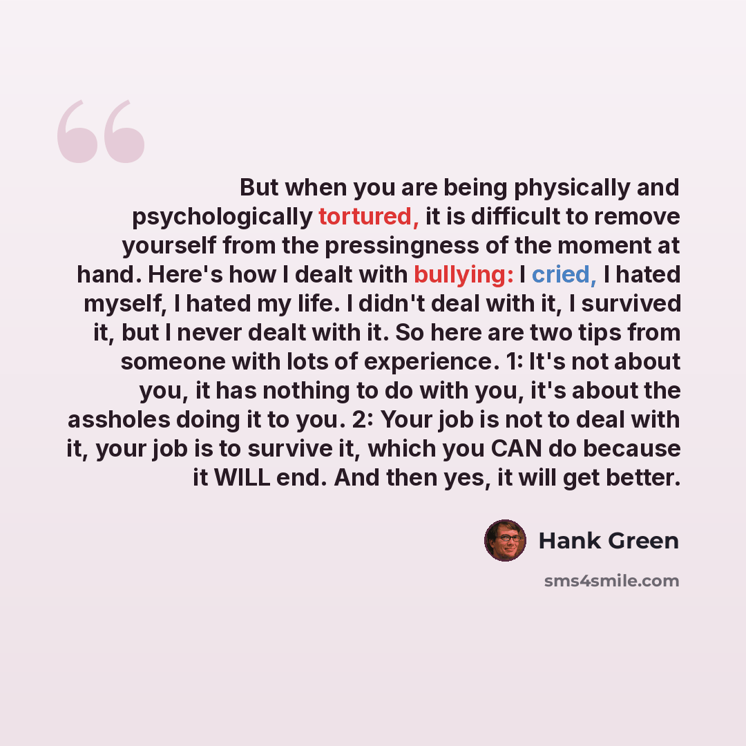 “But when you are being physically and psychologically tortured, it is difficult to remove yourself from the pressingness of the moment at hand. Here's how I dealt with bullying: I cried, I hated myself, I hated my life. I didn't deal with it, I survived it, but I never dealt with it. So here are…” quote by Hank Green