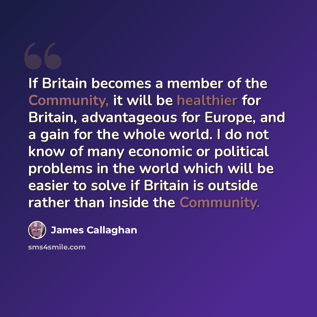 “If Britain becomes a member of the Community, it will be healthier for Britain, advantageous for Europe, and a gain for the whole world. I do not know of many economic or political problems in the world which will be easier to solve if Britain is outside rather than inside the Community.” quote by James Callaghan