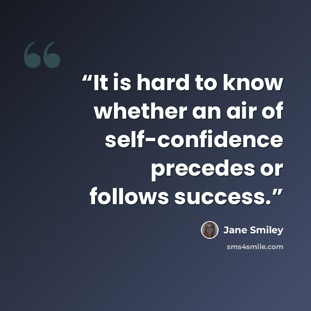 “It is hard to know whether an air of self-confidence precedes or follows success.” quote by Jane Smiley