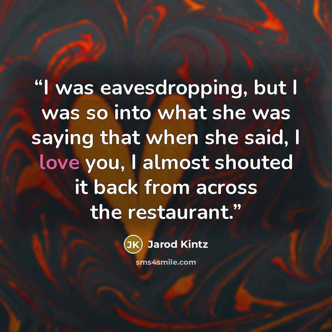 “I was eavesdropping, but I was so into what she was saying that when she said, I love you, I almost shouted it back from across the restaurant.” quote by Jarod Kintz